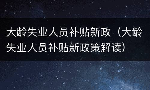 大龄失业人员补贴新政（大龄失业人员补贴新政策解读）
