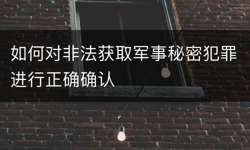 如何对非法获取军事秘密犯罪进行正确确认