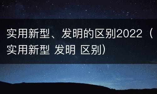 实用新型、发明的区别2022(实用新型 发明 区别)