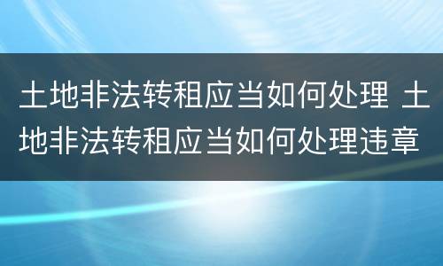 土地非法转租应当如何处理 土地非法转租应当如何处理违章