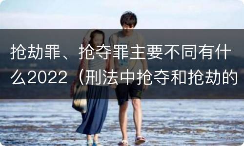 抢劫罪、抢夺罪主要不同有什么2022（刑法中抢夺和抢劫的区别）