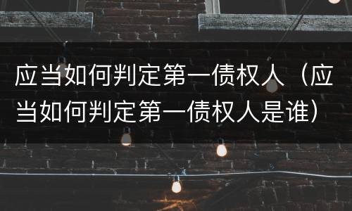 应当如何判定第一债权人（应当如何判定第一债权人是谁）