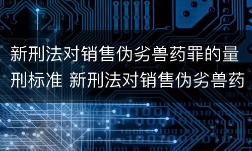 新刑法对销售伪劣兽药罪的量刑标准 新刑法对销售伪劣兽药罪的量刑标准是多少