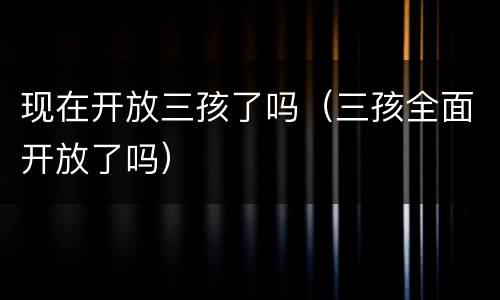 现在开放三孩了吗（三孩全面开放了吗）