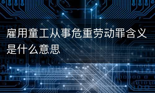 雇用童工从事危重劳动罪含义是什么意思
