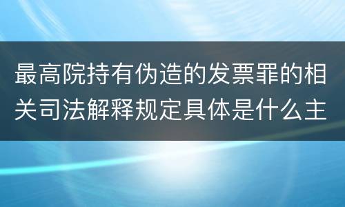 最高院持有伪造的发票罪的相关司法解释规定具体是什么主要内容