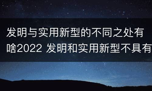 发明与实用新型的不同之处有啥2022 发明和实用新型不具有什么特性