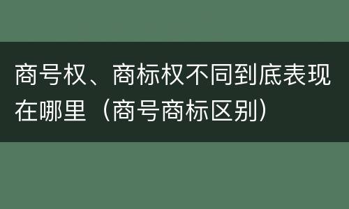商号权、商标权不同到底表现在哪里（商号商标区别）