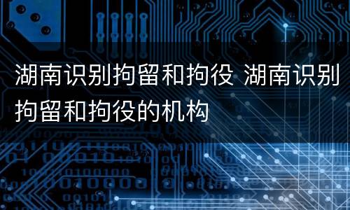 湖南识别拘留和拘役 湖南识别拘留和拘役的机构