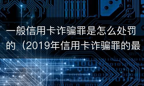 一般信用卡诈骗罪是怎么处罚的（2019年信用卡诈骗罪的最新立案标准）
