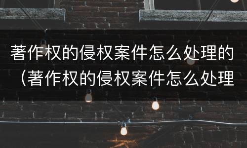 著作权的侵权案件怎么处理的（著作权的侵权案件怎么处理的啊）