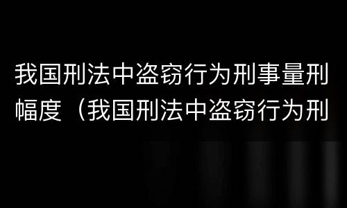 我国刑法中盗窃行为刑事量刑幅度（我国刑法中盗窃行为刑事量刑幅度是多少）
