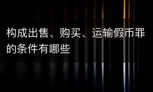 构成出售、购买、运输假币罪的条件有哪些