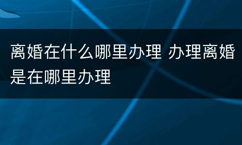 离婚在什么哪里办理 办理离婚是在哪里办理