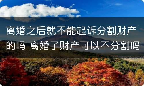 离婚之后就不能起诉分割财产的吗 离婚了财产可以不分割吗