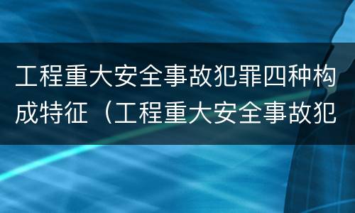 工程重大安全事故犯罪四种构成特征（工程重大安全事故犯罪四种构成特征包括）