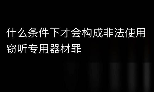 什么条件下才会构成非法使用窃听专用器材罪