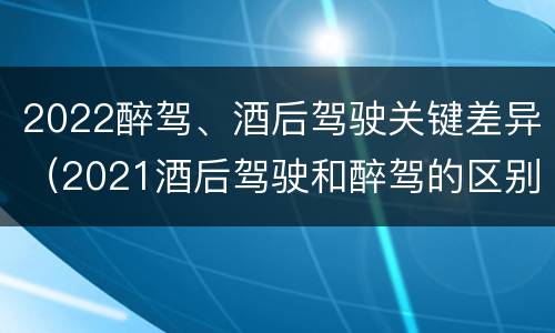 2022醉驾、酒后驾驶关键差异（2021酒后驾驶和醉驾的区别）