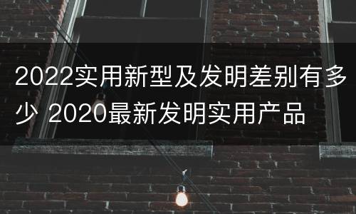 2022实用新型及发明差别有多少 2020最新发明实用产品