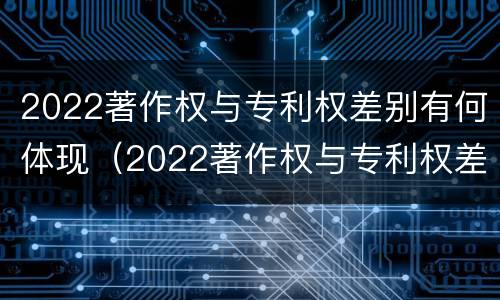 2022著作权与专利权差别有何体现（2022著作权与专利权差别有何体现和联系）
