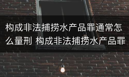 构成非法捕捞水产品罪通常怎么量刑 构成非法捕捞水产品罪通常怎么量刑的