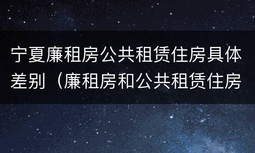 宁夏廉租房公共租赁住房具体差别（廉租房和公共租赁住房的区别）