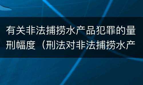 有关非法捕捞水产品犯罪的量刑幅度（刑法对非法捕捞水产品罪的定罪标准）