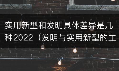 实用新型和发明具体差异是几种2022（发明与实用新型的主要区别）