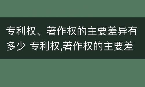 专利权、著作权的主要差异有多少 专利权,著作权的主要差异有多少种