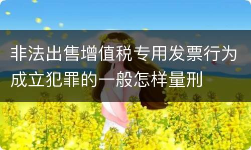 非法出售增值税专用发票行为成立犯罪的一般怎样量刑