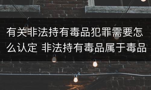 有关非法持有毒品犯罪需要怎么认定 非法持有毒品属于毒品犯罪吗?