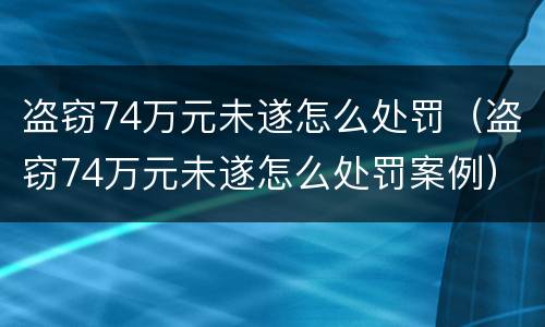 盗窃74万元未遂怎么处罚（盗窃74万元未遂怎么处罚案例）