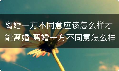 离婚一方不同意应该怎么样才能离婚 离婚一方不同意怎么样才能离婚2022年