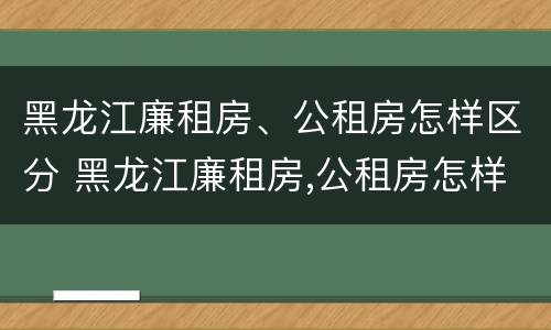 黑龙江廉租房、公租房怎样区分 黑龙江廉租房,公租房怎样区分的