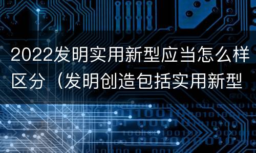 2022发明实用新型应当怎么样区分（发明创造包括实用新型吗）