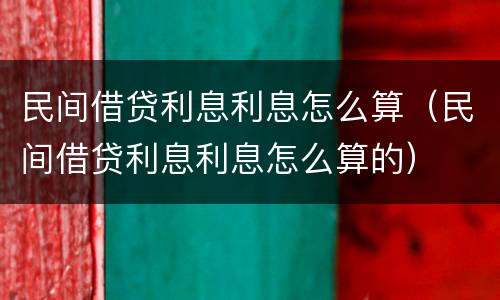 民间借贷利息利息怎么算（民间借贷利息利息怎么算的）