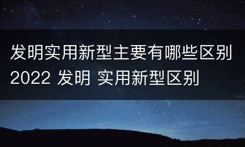 发明实用新型主要有哪些区别2022 发明 实用新型区别