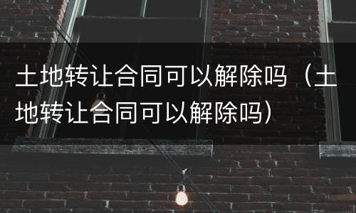 土地转让合同可以解除吗（土地转让合同可以解除吗）