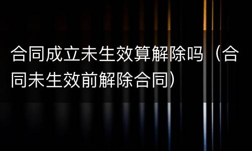 合同成立未生效算解除吗（合同未生效前解除合同）