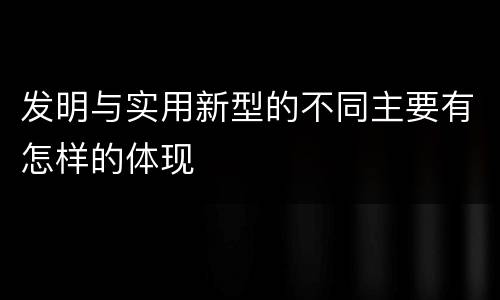 发明与实用新型的不同主要有怎样的体现