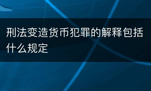 刑法变造货币犯罪的解释包括什么规定