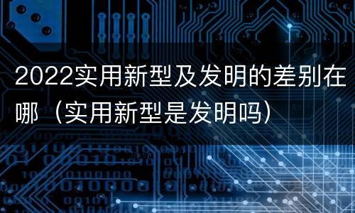 2022实用新型及发明的差别在哪（实用新型是发明吗）