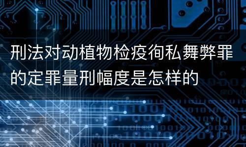 刑法对动植物检疫徇私舞弊罪的定罪量刑幅度是怎样的