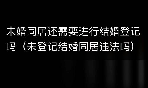 未婚同居还需要进行结婚登记吗（未登记结婚同居违法吗）