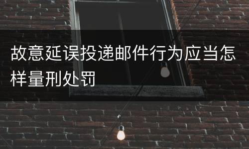 故意延误投递邮件行为应当怎样量刑处罚