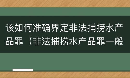 该如何准确界定非法捕捞水产品罪（非法捕捞水产品罪一般怎么判）