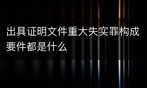 出具证明文件重大失实罪构成要件都是什么