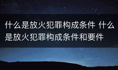 什么是放火犯罪构成条件 什么是放火犯罪构成条件和要件