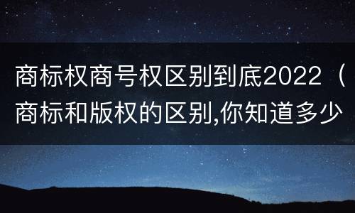 商标权商号权区别到底2022（商标和版权的区别,你知道多少?）