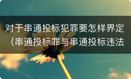 对于串通投标犯罪要怎样界定（串通投标罪与串通投标违法行为的界限）